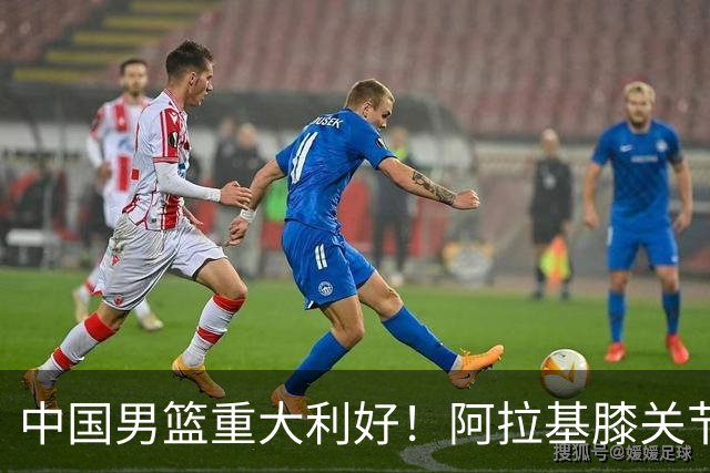 中国男篮重大利好！阿拉基膝关节副韧带扭伤 基本无缘下月世预赛
