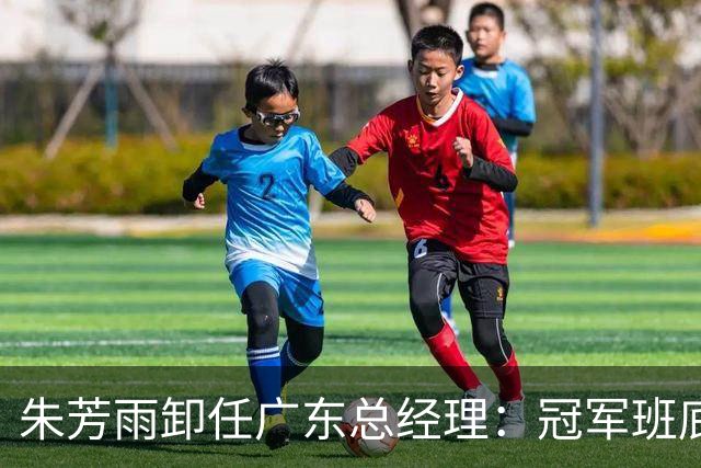 朱芳雨卸任广东总经理：冠军班底与五年黯淡的双重印记