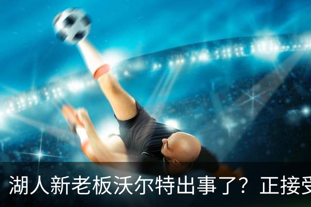 湖人新老板沃尔特出事了？正接受联邦机构调查：核实是否存在财务违规