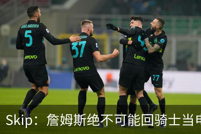 Skip：詹姆斯绝不可能回骑士当电灯泡 76人是他在东部的最佳选择