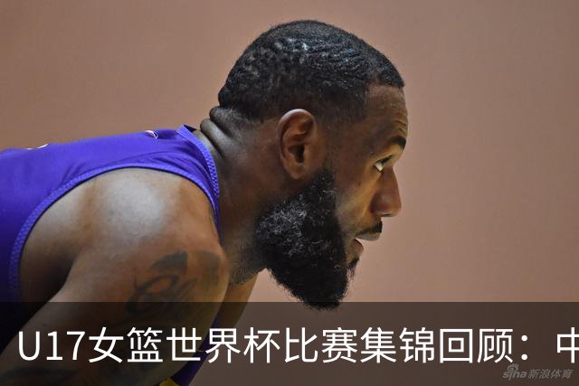 U17女篮世界杯比赛集锦回顾：中国不敌西班牙小组第二晋级
